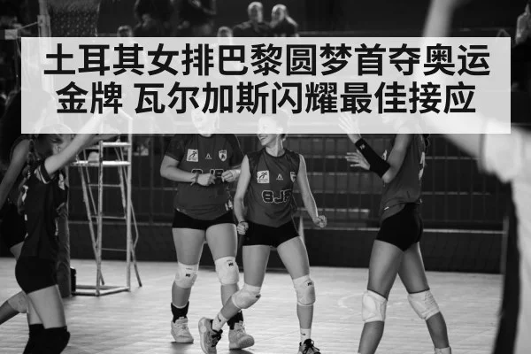 土耳其女排巴黎圆梦首夺奥运金牌 瓦尔加斯闪耀最佳接应