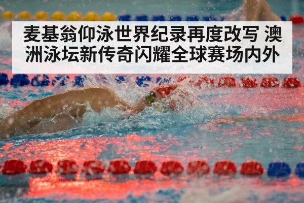麦基翁仰泳世界纪录再度改写 澳洲泳坛新传奇闪耀全球赛场内外