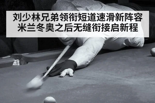 刘少林兄弟领衔短道速滑新阵容米兰冬奥之后无缝衔接启新程