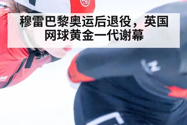 穆雷巴黎奥运后退役，英国网球黄金一代谢幕