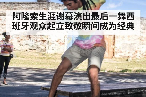 阿隆索生涯谢幕演出最后一舞西班牙观众起立致敬瞬间成为经典