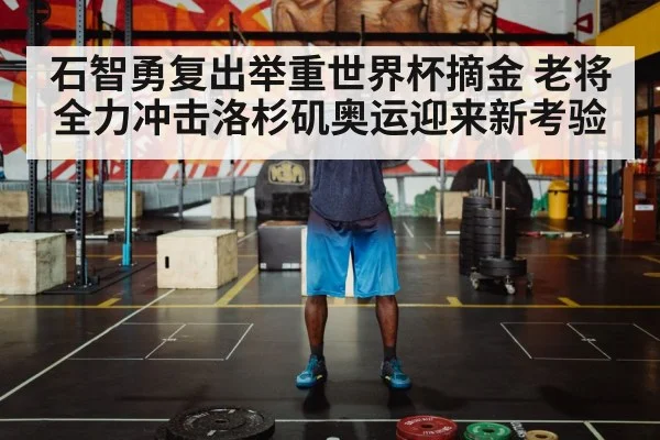 石智勇复出举重世界杯摘金 老将全力冲击洛杉矶奥运迎来新考验
