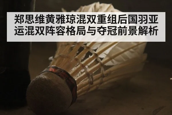 郑思维黄雅琼混双重组后国羽亚运混双阵容格局与夺冠前景解析