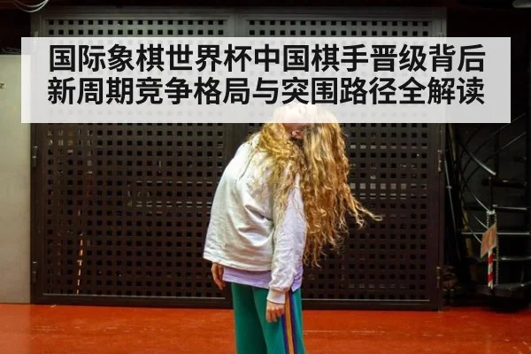 国际象棋世界杯中国棋手晋级背后新周期竞争格局与突围路径全解读